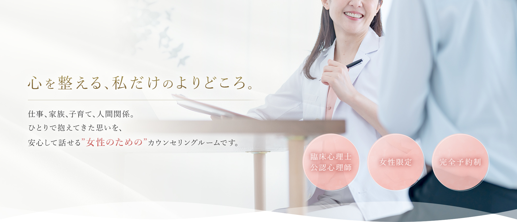 心を整える、私だけのよりどころ。 仕事、家族、子育て、人間関係。ひとりで抱えてきた思いを、安心して話せる”女性のための”カウンセリングルームです。 臨床心理士・公認心理師/女性限定/完全予約制
